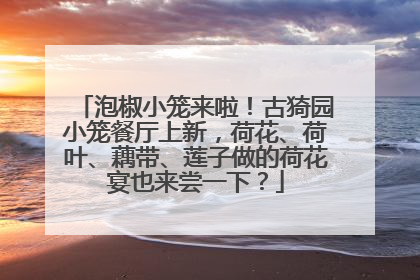泡椒小笼来啦！古猗园小笼餐厅上新，荷花、荷叶、藕带、莲子做的荷花宴也来尝一下？